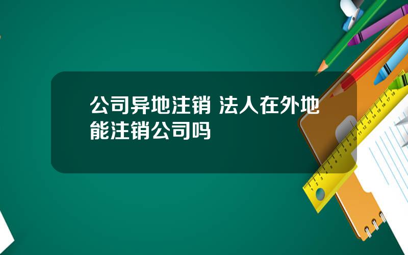 公司异地注销 法人在外地能注销公司吗